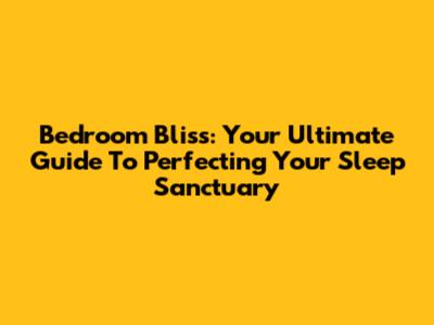 Bedroom Bliss: Your Ultimate Guide To Perfecting Your Sleep Sanctuary
