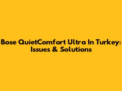 Bose QuietComfort Ultra In Turkey: Issues & Solutions