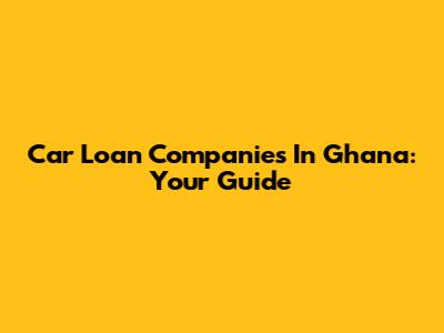 Car Loan Companies In Ghana: Your Guide