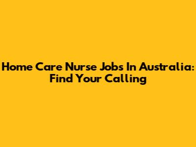 Home Care Nurse Jobs In Australia: Find Your Calling