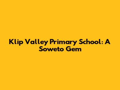 Klip Valley Primary School: A Soweto Gem