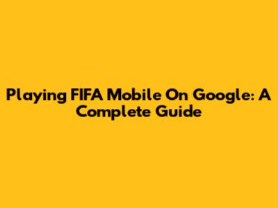 Playing FIFA Mobile On Google: A Complete Guide
