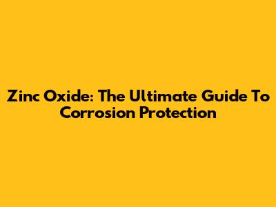 Zinc Oxide: The Ultimate Guide To Corrosion Protection